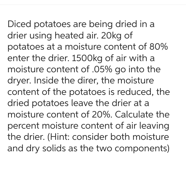 Diced potatoes are being dried in a
drier using heated air. 20kg of
potatoes at a moisture content of 80%
enter the drier. 1500kg of air with a
moisture content of .05% go into the
dryer. Inside the direr, the moisture
content of the potatoes is reduced, the
dried potatoes leave the drier at a
moisture content of 20%. Calculate the
percent moisture content of air leaving
the drier. (Hint: consider both moisture
and dry solids as the two components)