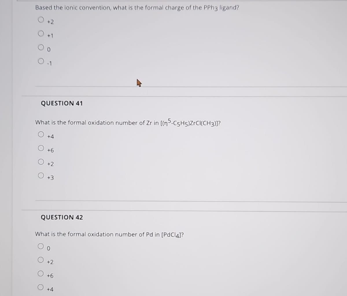 Based the ionic convention, what is the formal charge of the PPh3 ligand?
+2
QUESTION 41
What is the formal oxidation number of Zr in [(n5-C5H5)ZrCI(CH3)]?
O O O
+4
+6
+2
+3
QUESTION 42
What is the formal oxidation number of Pd in [PdCl4]?
+2
O+6
+4