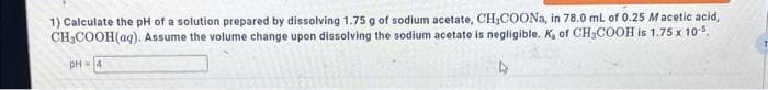 1) Calculate the pH of a solution prepared by dissolving 1.75 g of sodium acetate, CH3COONa, in 78.0 mL of 0.25 Macetic acid,
CH₂COOH(aq). Assume the volume change upon dissolving the sodium acetate is negligible. K, of CH3COOH is 1.75 x 10¹5.
PH-4