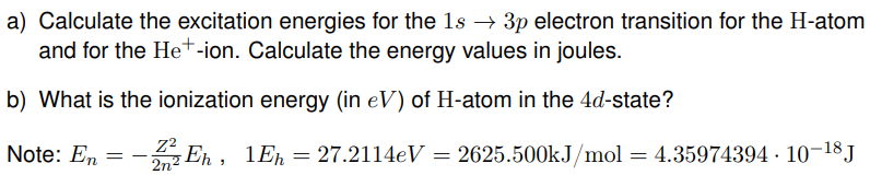 a) Calculate the excitation energies for the 1s → 3p electron transition for the H-atom
and for the He+-ion. Calculate the energy values in joules.
b) What is the ionization energy (in eV) of H-atom in the 4d-state?
Note: En
=
Z²
Eh, 1Eh=27.2114eV = 2625.500kJ/mol = 4.35974394 · 10-18 J
2n²