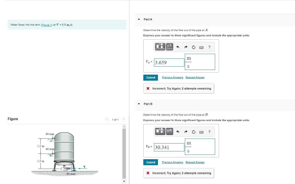 Water flows into the tank (Figure 1) at V = 8.5 m/s.
Figure
1.5 m
1.5 m
40 mm
Al
40 mm
BI
com
80 mm
V
< 1 of 1
Part A
Determine the velocity of the flow out of the pipe at A.
Express your answer to three significant figures and include the appropriate units.
μÄ
VA= 3.659
Part B
6
Submit Previous Answers Request Answer
HA
+
VB = 30.341
m
X Incorrect; Try Again; 2 attempts remaining
S
3
Determine the velocity of the flow out of the pipe at B.
Express your answer to three significant figures and include the appropriate units.
m
?
S
[www] ?
Submit Previous Answers Request Answer
X Incorrect; Try Again; 2 attempts remaining