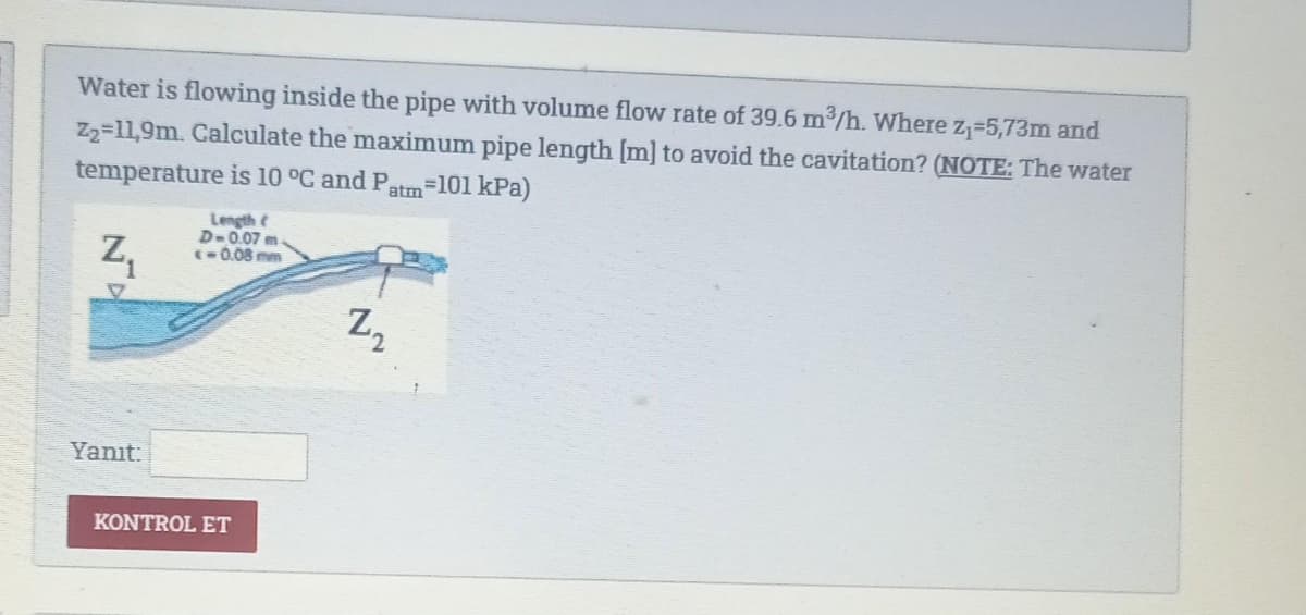 Water is flowing inside the pipe with volume flow rate of 39.6 m³/h. Where Z₁-5,73m and
Z₂-11,9m. Calculate the maximum pipe length [m] to avoid the cavitation? (NOTE: The water
=101 kPa)
temperature is 10 °C and Patm
Z₁
Yanıt:
Length (
D-0.07 m.
<-0.08 mm
KONTROL ET
Z₂
