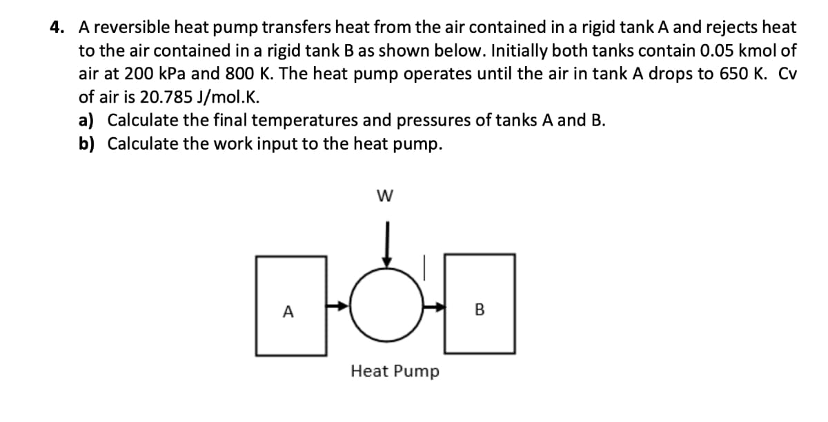 4. A reversible heat pump transfers heat from the air contained in a rigid tank A and rejects heat
to the air contained in a rigid tank B as shown below. Initially both tanks contain 0.05 kmol of
air at 200 kPa and 800 K. The heat pump operates until the air in tank A drops to 650 K. Cv
of air is 20.785 J/mol.K.
a) Calculate the final temperatures and pressures of tanks A and B.
b) Calculate the work input to the heat pump.
W
BOD
Heat Pump