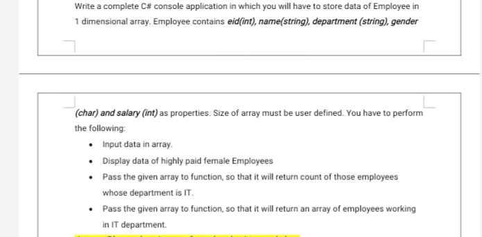 Write a complete C# console application in which you will have to store data of Employee in
1 dimensional array. Employee contains eid(int), name(string), department (string), gender
(char) and salary (int) as properties. Size of array must be user defined. You have to perform
the following:
Input data in array.
• Display data of highly paid female Employees
• Pass the given array to function, so that it will return count of those employees
whose department is IT.
Pass the given array to function, so that it will return an array of employees working
in IT department.

