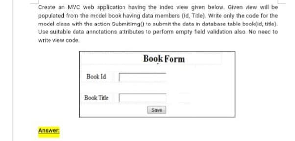 Create an MVC web application having the index view given below. Given view will be
populated from the model book having data members (Id, Title). Write only the code for the
model class with the action Submitimg() to submit the data in database table book(id, title).
Use suitable data annotations attributes to perform empty field validation also. No need to
write view code.
Book Form
Book Id
Book Tile
Save
Answer:
