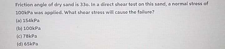 Friction angle of dry sand is 330. In a direct shear test on this sand, a normal stress of
100kPa was applied. What shear stress will cause the failure?
(a) 154kPa
(b) 100kPa
(c) 78kPa
(d) 65kPa