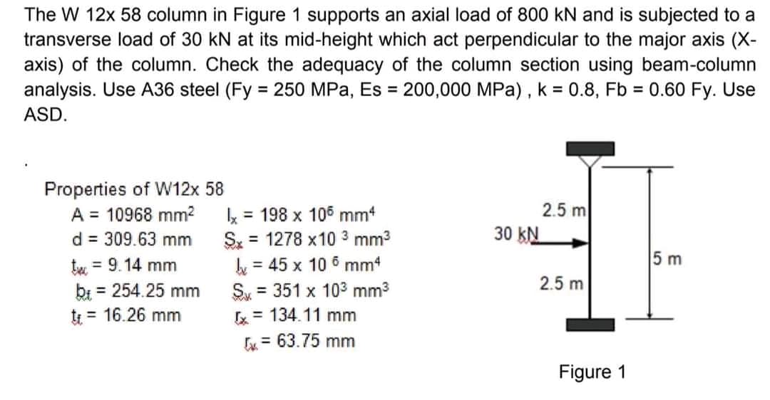 The W 12x 58 column in Figure 1 supports an axial load of 800 kN and is subjected to a
transverse load of 30 kN at its mid-height which act perpendicular to the major axis (X-
axis) of the column. Check the adequacy of the column section using beam-column
analysis. Use A36 steel (Fy = 250 MPa, Es = 200,000 MPa), k = 0.8, Fb = 0.60 Fy. Use
ASD.
Properties of W12x 58
A = 10968 mm²
d = 309.63 mm
t = 9.14 mm
bi = 254.25 mm
tt = 16.26 mm
x = 198 x 106 mm4
Sx = 1278 x10 ³ mm³
= 45 x 10 mm4
S = 351 x 10³ mm³
x = 134.11 mm
= 63.75 mm
30 KN
2.5 m
2.5 m
Figure 1
5 m