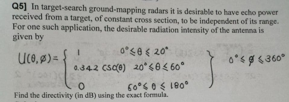 Q5] In target-search ground-mapping radars it is desirable to have echo power
received from a target, of constant cross section, to be independent of its range.
For one such application, the desirable radiation intensity of the antenna is
given by
0°<e < 20°
Uco, ø) =
0°<g <360°
0.34.2 CSC(e) 20° <0< 60°
60°< 0 < 180°
Find the directivity (in dB) using the exact formula.
