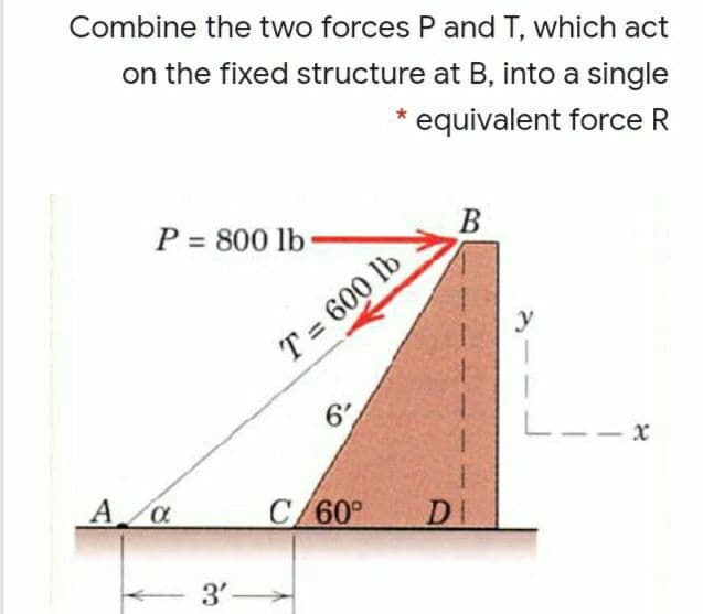 Combine the two forces P and T, which act
on the fixed structure at B, into a single
equivalent force R
P = 800 lb
В
y
T = 600 lb
6
--x
A a
C/60°
DI
3'-
