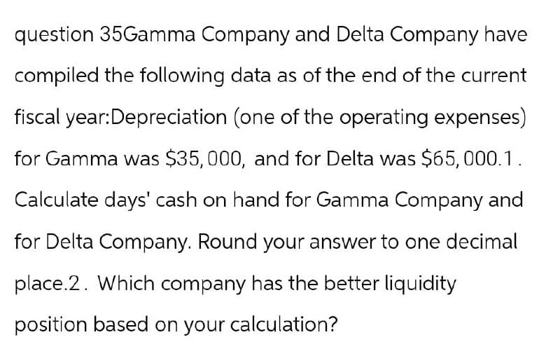 question 35Gamma Company and Delta Company have
compiled the following data as of the end of the current
fiscal year: Depreciation (one of the operating expenses)
for Gamma was $35,000, and for Delta was $65,000.1.
Calculate days' cash on hand for Gamma Company and
for Delta Company. Round your answer to one decimal
place.2. Which company has the better liquidity
position based on your calculation?