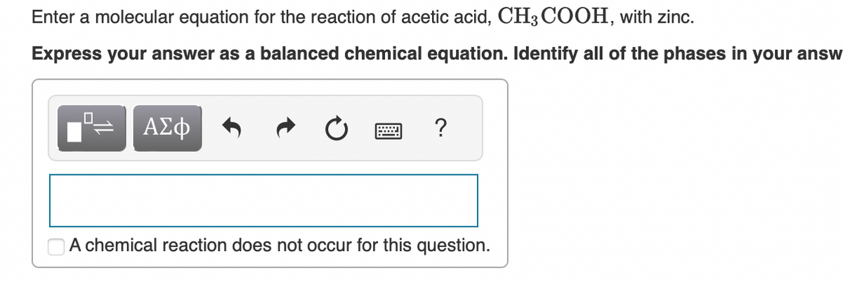 Enter a molecular equation for the reaction of acetic acid, CH3 COOH, with zinc.
Express your answer as a balanced chemical equation. Identify all of the phases in your answ
.0
ΑΣΦ
?
A chemical reaction does not occur for this question.