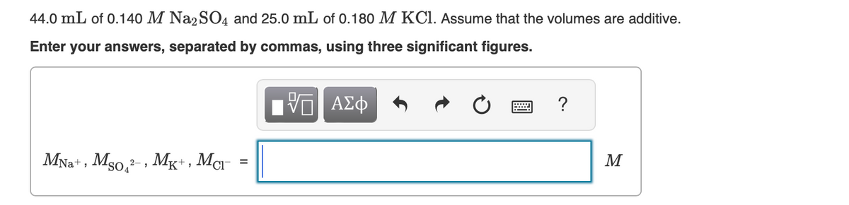 44.0 mL of 0.140 M Na2SO4 and 25.0 mL of 0.180 M KCl. Assume that the volumes are additive.
Enter your answers, separated by commas, using three significant figures.
VE ΑΣΦ
MNa+, Mso, ²-, MK+, Mc =
?
M