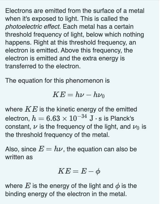 Electrons are emitted from the surface of a metal
when it's exposed to light. This is called the
photoelectric effect. Each metal has a certain
threshold frequency of light, below which nothing
happens. Right at this threshold frequency, an
electron is emitted. Above this frequency, the
electron is emitted and the extra energy is
transferred to the electron.
The equation for this phenomenon is
KE= hv - hvo
-
where KE is the kinetic energy of the emitted
electron, h 6.63 × 10-34 J.s is Planck's
constant, is the frequency of the light, and vis
the threshold frequency of the metal.
Also, since E = hv, the equation can also be
written as
KE=E-O
where E is the energy of the light and is the
binding energy of the electron in the metal.