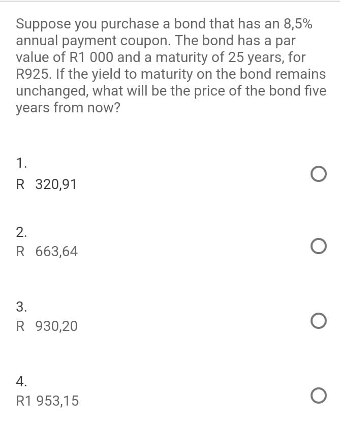 Suppose you purchase a bond that has an 8,5%
annual payment coupon. The bond has a par
value of R1 000 and a maturity of 25 years, for
R925. If the yield to maturity on the bond remains
unchanged, what will be the price of the bond five
years from now?
1.
R 320,91
2.
R 663,64
3.
R 930,20
4.
R1 953,15
