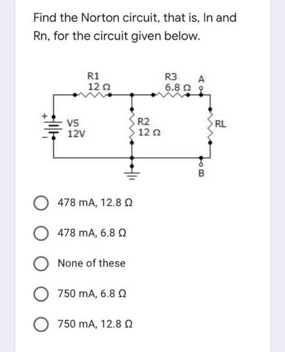 Find the Norton circuit, that is, In and
Rn, for the circuit given below.
R1
R3
A
12 0
6.8 n s
Vs
12V
R2
12 n
RL
478 mA, 12.8Q
478 mA, 6.8 Q
None of these
750 mA, 6.8 Q
O 750 mA, 12.8 Q
