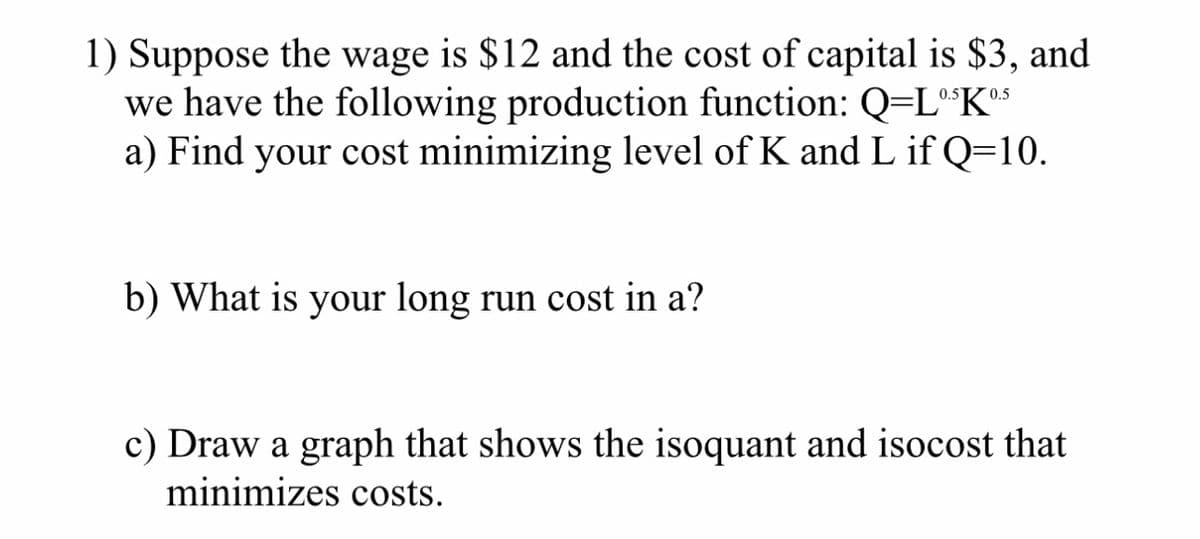1) Suppose the wage is $12 and the cost of capital is $3, and
we have the following production function: Q=Lº$Kºs
a) Find your cost minimizing level of K and L if Q=10.
0.5
b) What is your long run cost in a?
0.5
c) Draw a graph that shows the isoquant and isocost that
minimizes costs.
