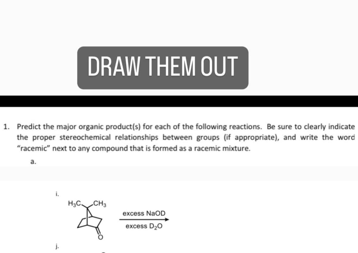 DRAW THEM OUT
1. Predict the major organic product(s) for each of the following reactions. Be sure to clearly indicate
the proper stereochemical relationships between groups (if appropriate), and write the word
"racemic" next to any compound that is formed as a racemic mixture.
a.
j.
i.
H3C CH3
excess NaOD
excess D₂O