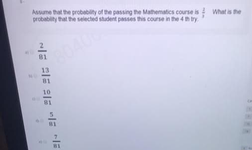 Assume that the probablity of the passing the Mathematics course is What is the
probability that the selected student passes this course in the 4 th try.
2
80406
81
13
81
10
81
81
81
