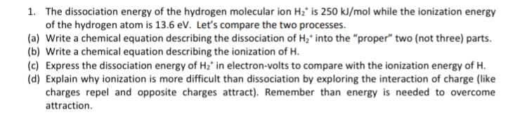 1. The dissociation energy of the hydrogen molecular ion H2' is 250 kl/mol while the ionization energy
of the hydrogen atom is 13.6 ev. Let's compare the two processes.
(a) Write a chemical equation describing the dissociation of H,' into the "proper" two (not three) parts.
(b) Write a chemical equation describing the ionization of H.
(c) Express the dissociation energy of Hz' in electron-volts to compare with the ionization energy of H.
(d) Explain why ionization is more difficult than dissociation by exploring the interaction of charge (like
charges repel and opposite charges attract). Remember than energy is needed to overcome
attraction.
