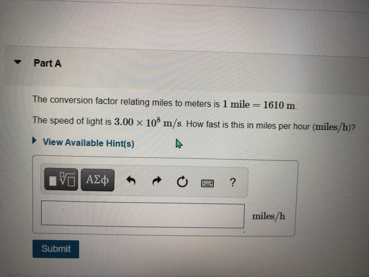 Part A
The conversion factor relating miles to meters is 1 mile
1610 m.
|
The speed of light is 3.00 x 10 m/s. How fast is this in miles per hour (miles/h)?
• View Available Hint(s)
Vo AEO
miles/h
Submit
