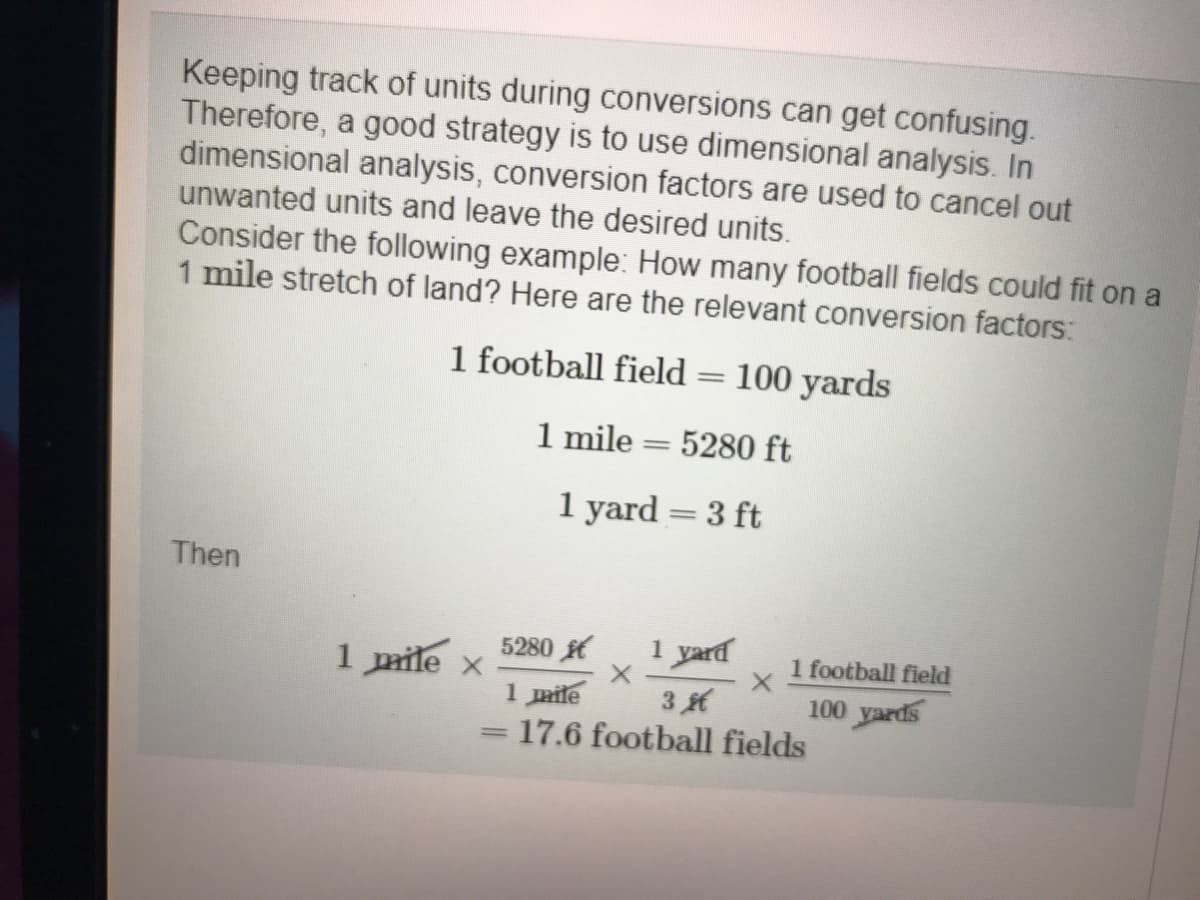Keeping track of units during conversions can get confusing.
Therefore, a good strategy is to use dimensional analysis. In
dimensional analysis, conversion factors are used to cancel out
unwanted units and leave the desired units.
Consider the following example: How many football fields could fit on a
1 mile stretch of land? Here are the relevant conversion factors:
1 football field
100 yards
1 mile
5280 ft
|3|
1 yard = 3 ft
Then
5280
1 yard
1 football field
1 pmile x
100 yards
1 mile
17.6 football fields
