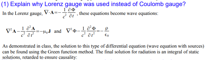 (1) Explain why Lorenz gauge was used instead of Coulomb gauge?
In the Lorenz gauge,
V.A=-!
7 a1 these equations become wave equations:
HoJ and V²ø-lỡo.
€o
As demonstrated in class, the solution to this type of differential equation (wave equation with sources)
can be found using the Green function method. The final solution for radiation is an integral of static
solutions, retarded to ensure causality:
