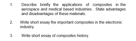 1.
Describe briefly the applications of composites in the
aerospace and medical based industries . State advantages
and disadvantages of these materials.
2.
Write short essay the important composites in the electronic
industry.
3.
Write short essay of composites history.
