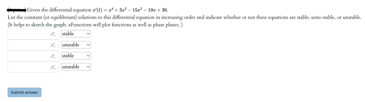 Given the differential equation x'(t) = x² + 3x³ — 15x² – 19x + 30.
List the constant (or equilibrium) solutions to this differential equation in increasing order and indicate whether or not these equations are stable, semi-stable, or unstable.
(It helps to sketch the graph. xFunctions will plot functions as well as phase planes.)
stable
unstable
Submit answer
FI
stable
unstable