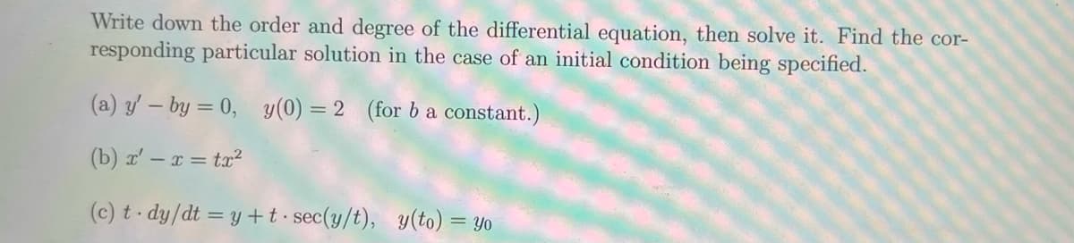 Write down the order and degree of the differential equation, then solve it. Find the cor-
responding particular solution in the case of an initial condition being specified.
y(0) = 2 (for b a constant.)
(a) y' - by = 0,
(b) x' - x = tx²
(c) t-dy/dt = y +t sec(y/t), y(to) = yo