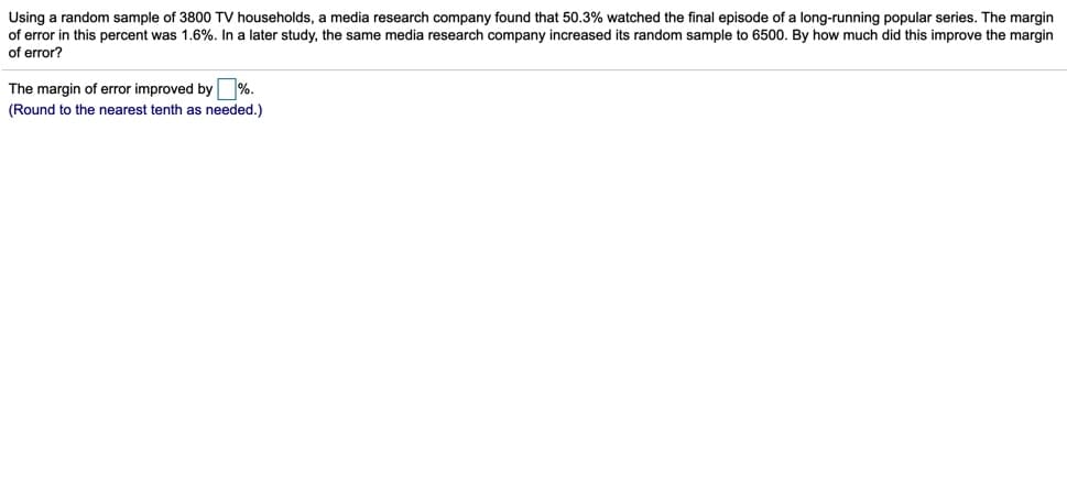 Using a random sample of 3800 TV households, a media research company found that 50.3% watched the final episode of a long-running popular series. The margin
of error in this percent was 1.6%. In a later study, the same media research company increased its random sample to 6500. By how much did this improve the margin
of error?
The margin of error improved by %.
(Round to the nearest tenth as needed.)
