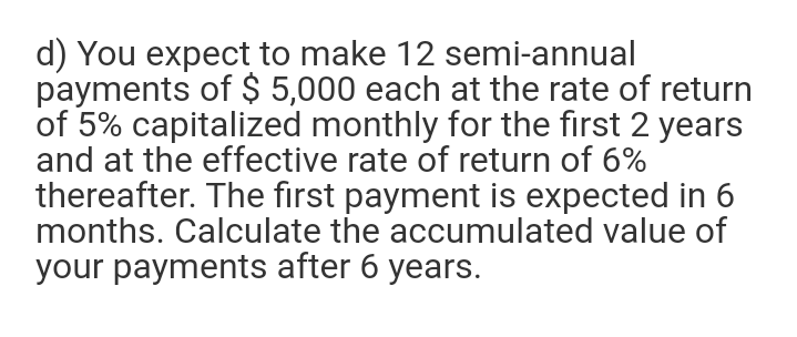 d) You expect to make 12 semi-annual
payments of $ 5,000 each at the rate of return
of 5% capitalized monthly for the first 2 years
and at the effective rate of return of 6%
thereafter. The first payment is expected in 6
months. Calculate the accumulated value of
your payments after 6 years.
