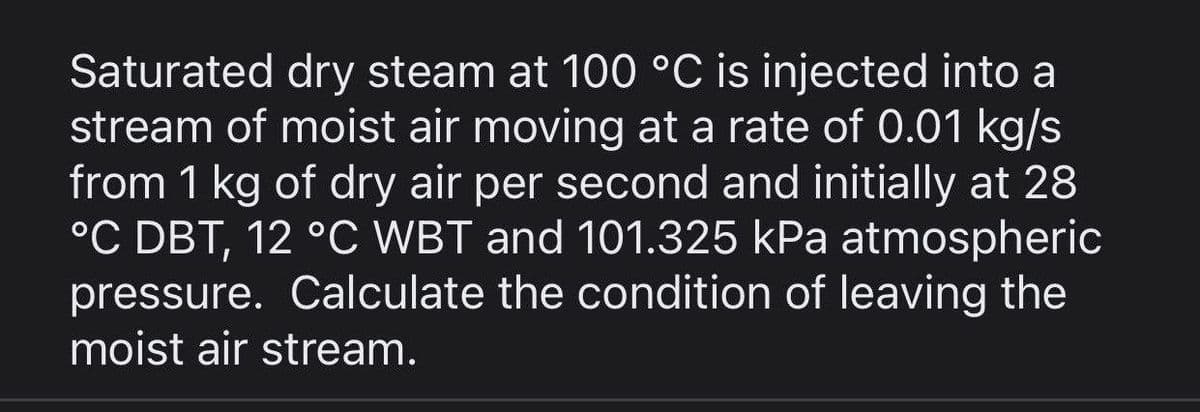 Saturated dry steam at 100 °C is injected into a
stream of moist air moving at a rate of 0.01 kg/s
from 1 kg of dry air per second and initially at 28
°C DBT, 12 °C WBT and 101.325 kPa atmospheric
pressure. Calculate the condition of leaving the
moist air stream.
