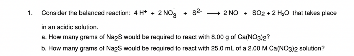 1. Consider the balanced reaction: 4 H+ + 2 NO3 + S²- →2 NO SO2 + 2 H₂O that takes place
in an acidic solution.
a. How many grams of Na2S would be required to react with 8.00 g of Ca(NO3)2?
b. How many grams of Na2S would be required to react with 25.0 mL of a 2.00 M Ca(NO3)2 solution?
