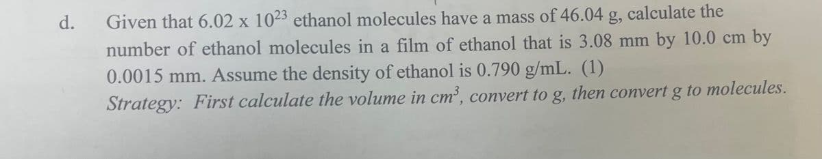 d.
g,
calculate the
Given that 6.02 x 1023 ethanol molecules have a mass of 46.04
number of ethanol molecules in a film of ethanol that is 3.08 mm by 10.0 cm by
0.0015 mm. Assume the density of ethanol is 0.790 g/mL. (1)
Strategy: First calculate the volume in cm³, convert to g, then convert g to molecules.