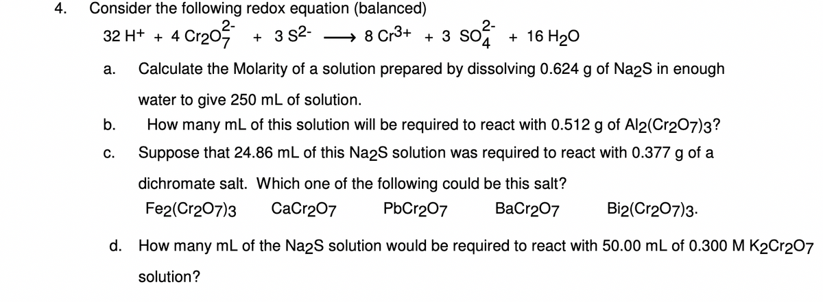 4. Consider the following redox equation (balanced)
32 H+ + 4
4 Cr₂0²
+ 3 S²- → 8 Cr³+ + 3 SO² + 16 H₂O
a.
b.
C.
Calculate the Molarity of a solution prepared by dissolving 0.624 g of Na2S in enough
water to give 250 mL of solution.
How many mL of this solution will be required to react with 0.512 g of Al2(Cr2O7)3?
Suppose that 24.86 mL of this Na2S solution was required to react with 0.377 g of a
dichromate salt. Which one of the following could be this salt?
Fe2(Cr2O7)3 CaCr2O7
PbCr2O7
BaCr2O7
Bi2(Cr2O7)3.
d. How many mL of the Na2S solution would be required to react with 50.00 mL of 0.300 M K2Cr2O7
solution?