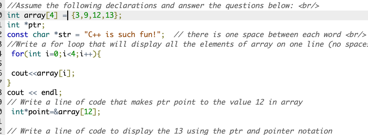 9 //Assume the following declarations and answer the questions below: <br/>
O int array[4] ={3,9,12,13};
1 int *ptr;
2 const char *str
3 //Write a for loop that will display all the elements of array on one line (no spaces
+ for(int i=0;i<4;i++){
"C++ is such fun!"; // there is one space between each word <br/>
5 cout<<array[i];
3 cout <« endl;
9 // Write a line of code that makes ptr point to the value 12 in array
e int*point=&array[12];
2 // Write a line of code to display the 13 using the ptr and pointer notation
