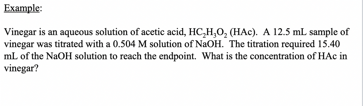 Example:
Vinegar is an aqueous solution of acetic acid, HC₂H₂O₂ (HAc). A 12.5 mL sample of
vinegar was titrated with a 0.504 M solution of NaOH. The titration required 15.40
mL of the NaOH solution to reach the endpoint. What is the concentration of HAc in
vinegar?