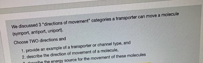 We discussed 3 "directions of movement" categories a transporter can move a molecule
(symport, antiport, uniport).
Choose TWO directions and
1. provide an example of a transporter or channel type, and
2. describe the direction of movement of a molecule,
O doocribe the energy source for the movement of these molecules
