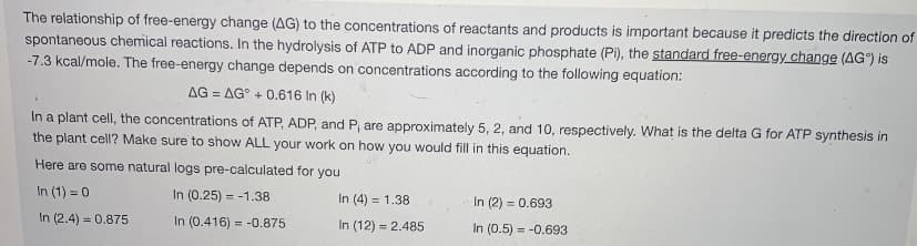 The relationship of free-energy change (AG) to the concentrations of reactants and products is important because it predicts the direction of
spontaneous chemical reactions. In the hydrolysis of ATP to ADP and inorganic phosphate (Pi), the standard free-energy change (AG) is
-7.3 kcal/mole. The free-energy change depends on concentrations according to the following equation:
AG=AG +0.616 In (k)
In a plant cell, the concentrations of ATP, ADP, and P; are approximately 5, 2, and 10, respectively. What is the delta G for ATP synthesis in
the plant cell? Make sure to show ALL your work on how you would fill in this equation.
Here are some natural logs pre-calculated for you
In (1) = 0
In (0.25) = -1.38
In (4) = 1.38
In (2) = 0.693
In (2.4) = 0.875
In (0.416)= -0.875
In (12) = 2.485
In (0.5) = -0.693