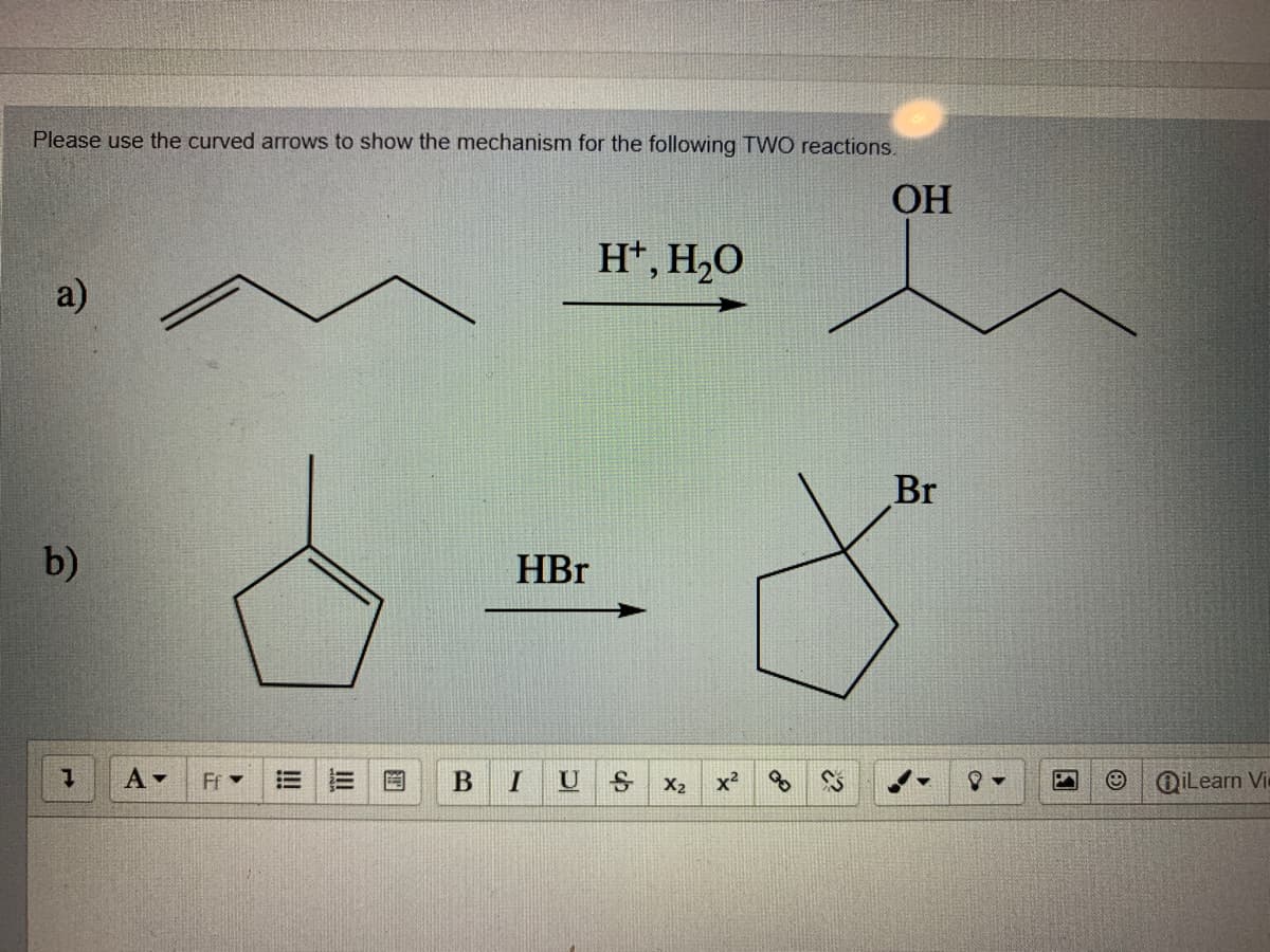 Please use the curved arrows to show the mechanism for the following TWO reactions.
OH
H*, H,O
a)
Br
b)
HBr
Ff -
U
X2
OiLearn Vi
