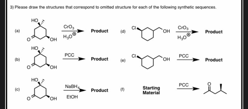 3) Please draw the structures that correspond to omitted structure for each of the following synthetic sequences.
HO
Cro3
Cro3
(a)
Product
`OH
Product
H,0
HO
PCC
Cl
РСС
(b)
Product
(e)
Product
OH
HO
РСС
NABHA
(f)
Starting
Material
(c)
Product
OH
ELOH
