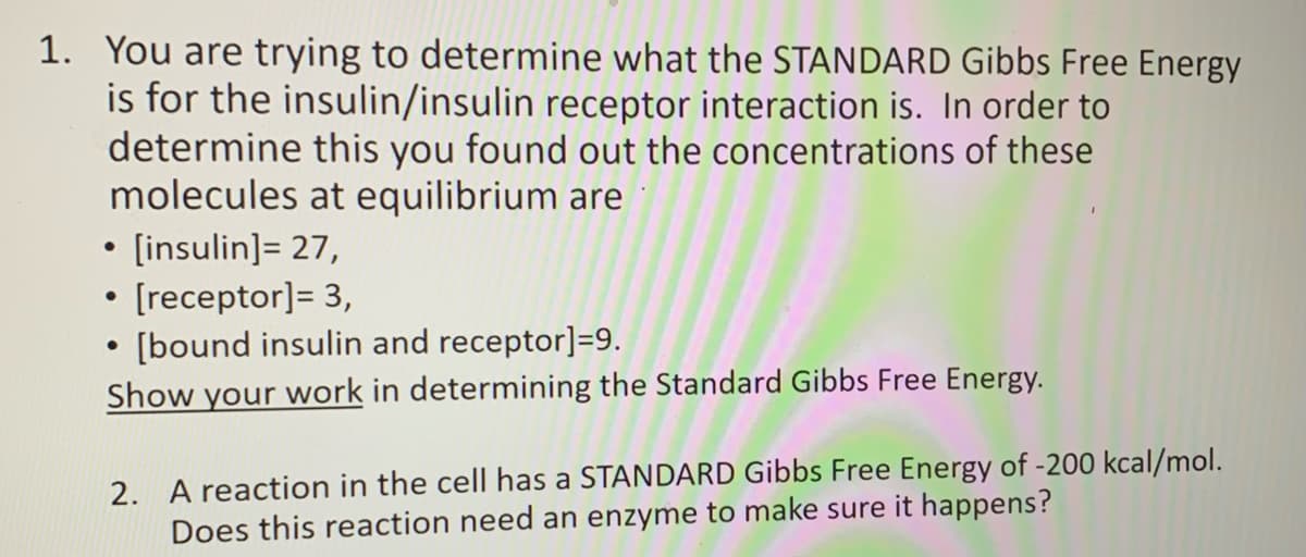 1. You are trying to determine what the STANDARD Gibbs Free Energy
is for the insulin/insulin receptor interaction is. In order to
determine this you found out the concentrations of these
molecules at equilibrium are
• [insulin]= 27,
• [receptor]= 3,
[bound insulin and receptor]=9.
Show your work in determining the Standard Gibbs Free Energy.
2. A reaction in the cell has a STANDARD Gibbs Free Energy of -200 kcal/mol.
Does this reaction need an enzyme to make sure it happens?
