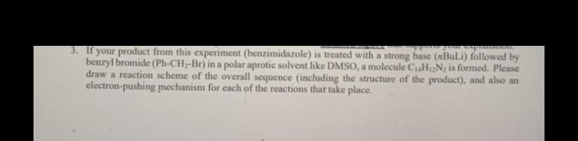 3. If your product from this experiment (benzimidazole) is treated with a strong base (nBuLi) followed by
benzyl bromide (Ph-CH2-Br) in a polar aprotic solvent like DMSO, a molecule CaH2N2 is formed. Please
draw a reaction scheme of the overall sequence (including the structure of the product), and also an
electron-pushing mechanism for each of the reactions that take place.
