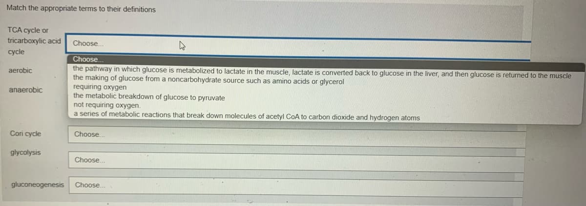 Match the appropriate terms to their definitions
TCA cycle or
tricarboxylic acid Choose..
cycle
Choose.
aerobic
the pathway in which glucose is metabolized to lactate in the muscle, lactate is converted back to glucose in the liver, and then glucose is returned to the muscle
the making of glucose from a noncarbohydrate source such as amino acids or glycerol
requiring oxygen
anaerobic
the metabolic breakdown of glucose to pyruvate
not requiring oxygen.
a series of metabolic reactions that break down molecules of acetyl CoA to carbon dioxide and hydrogen atoms
Cori cycle
Choose..
glycolysis
Choose...
gluconeogenesis Choose...