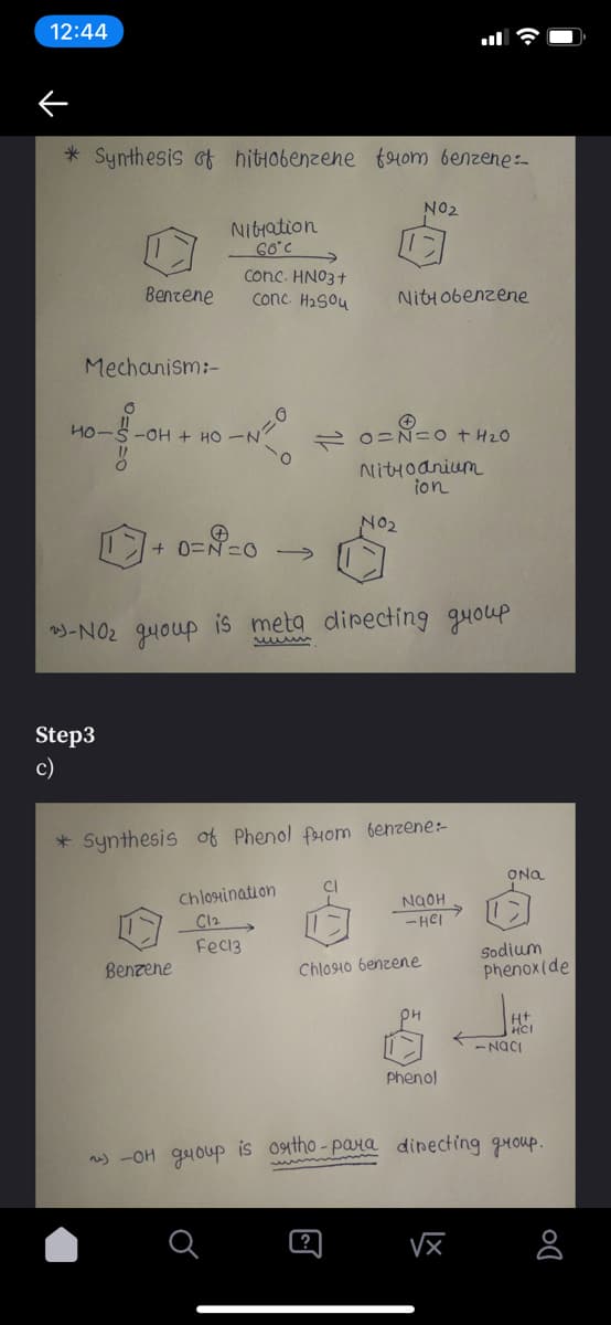 12:44
* Synthesis ot hitiobenzene fom benzene:-
NO2
Nitration
Conc. HNO3+
conc H2Sou
Benzene
Nitiobenzene
Mechanism:-
2 0=Ñ= o t HzO
Nittoanium
ion
NO2
+ 0=N=0 →
)-NO2 quoup is meta directing guoup
Step3
c)
* Synthesis of Phenol feom benzene:-
ONa
Chlosination
C12
- HCI
Feci3
Sodium
phenoxide
Benzene
Chlosio benzene
Ht
HCI
- NaCI
Phenol
n) -OH gyoup is oatho-para dinecting guoup.
?
