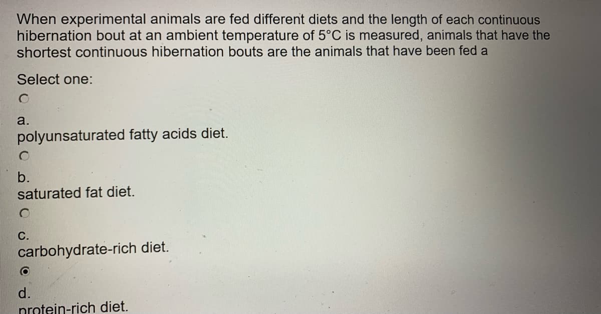 When experimental animals are fed different diets and the length of each continuous
hibernation bout at an ambient temperature of 5°C is measured, animals that have the
shortest continuous hibernation bouts are the animals that have been fed a
Select one:
a.
polyunsaturated fatty acids diet.
b.
saturated fat diet.
С.
carbohydrate-rich diet.
d.
nrotein-rich diet.
