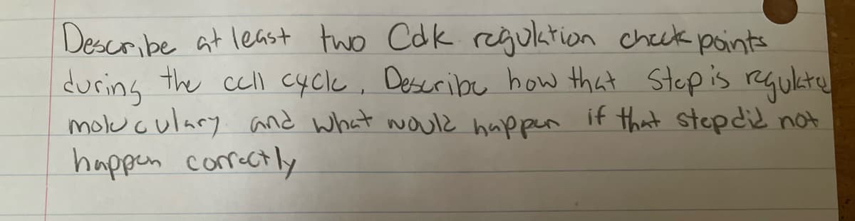 Describe at least two Cdk regulation check points
during the cell cycle, Describe how that Step is regulate
moluculary and what would happen if that step did not
happen correctly