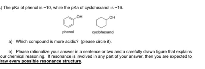 =) The pKa of phenol is ~10, while the pKa of cyclohexanol is ~16.
он
он
phenol
cyclohexanol
a) Which compound is more acidic? (please circle it).
b) Please rationalize your answer in a sentence or two and a carefully drawn figure that explains
our chemical reasoning. If resonance is involved in any part of your answer, then you are expected to
Iraw every possible resonance structure.
