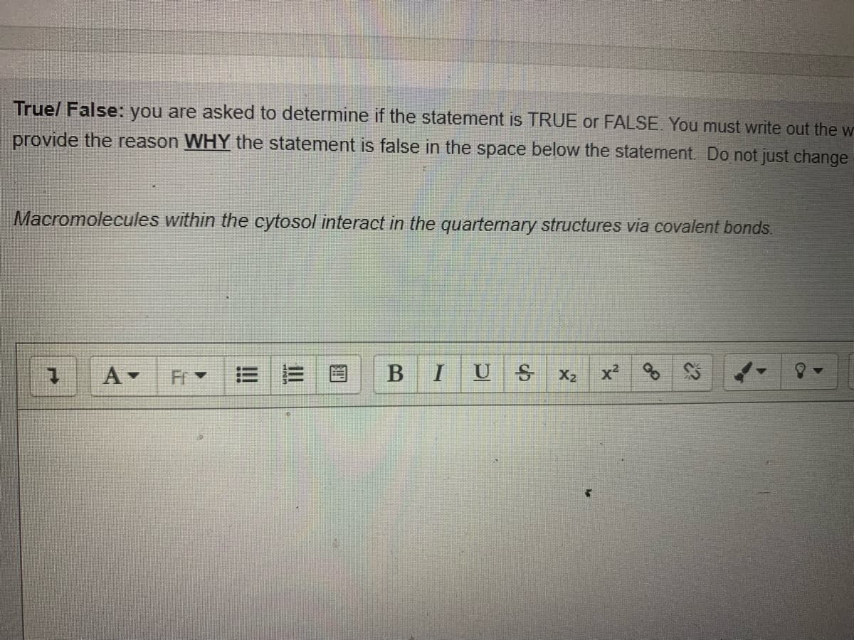 Truel False: you are asked to determine if the statement is TRUE or FALSE. You must write out the w
provide the reason WHY the statement is false in the space below the statement. Do not just change
Macromolecules within the cytosol interact in the quarternary structures via covalent bonds.
I
U S
X2
x2
B.
!!
