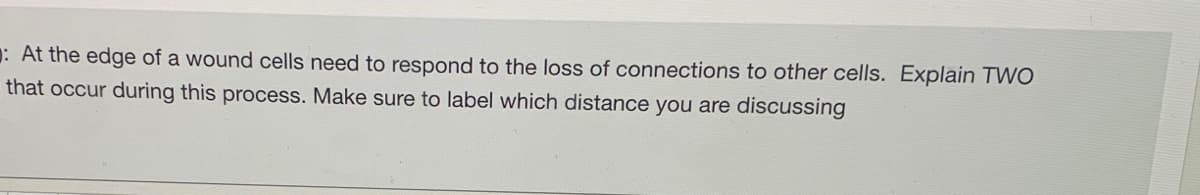 : At the edge of a wound cells need to respond to the loss of connections to other cells. Explain TWO
that occur during this process. Make sure to label which distance you are discussing
